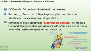 Portanto, o Senso de Utilização pressupõe que, além de
identificar os excessos e/ou desperdícios,
também se deve identificar "o porquê do excesso" de modo a
que medidas preventivas possam ser adotadas para evitar que o
acumular destes excessos voltem a ocorrer.
O "Guardar" é um instinto natural das pessoas.
1 - Seiri – Senso da utilização - Separar e Eliminar
 