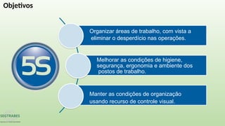Organizar áreas de trabalho, com vista a
eliminar o desperdício nas operações.
Melhorar as condições de higiene,
segurança, ergonomia e ambiente dos
postos de trabalho.
Manter as condições de organização
usando recurso de controle visual.
Objetivos
 