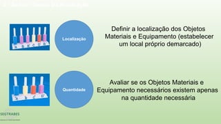 2 - Seiton - Senso Da Arrumação
Localização
Definir a localização dos Objetos
Materiais e Equipamento (estabelecer
um local próprio demarcado)
Quantidade
Avaliar se os Objetos Materiais e
Equipamento necessários existem apenas
na quantidade necessária
 