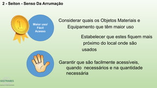 2 - Seiton - Senso Da Arrumação
Maior uso/
Fácil
Acesso
Considerar quais os Objetos Materiais e
Equipamento que têm maior uso
Garantir que são facilmente acessíveis,
quando necessários e na quantidade
necessária
Estabelecer que estes fiquem mais
próximo do local onde são
usados
 