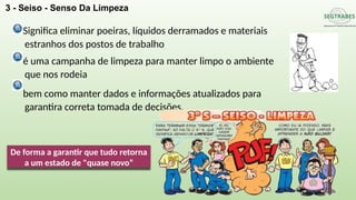3 - Seiso - Senso Da Limpeza
Significa eliminar poeiras, líquidos derramados e materiais
estranhos dos postos de trabalho
é uma campanha de limpeza para manter limpo o ambiente
que nos rodeia
bem como manter dados e informações atualizados para
garantira correta tomada de decisões.
De forma a garantir que tudo retorna
a um estado de "quase novo“
 
