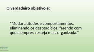 “Mudar atitudes e comportamentos,
eliminando os desperdícios, fazendo com
que a empresa esteja mais organizada.”
O verdadeiro objetivo é:
 