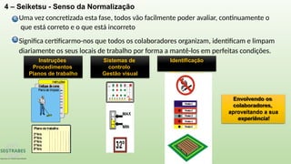 4 – Seiketsu - Senso da Normalização
Uma vez concretizada esta fase, todos vão facilmente poder avaliar, continuamente o
que está correto e o que está incorreto
Significa certificarmo-nos que todos os colaboradores organizam, identificam e limpam
diariamente os seus locais de trabalho por forma a mantê-los em perfeitas condições.
Instruções
Procedimentos
Planos de trabalho
Sistemas de
controlo
Gestão visual
Identificação
Etiquetagem
Envolvendo os
colaboradores,
aproveitando a sua
experiência!
 
