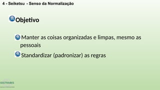 4 - Seiketsu - Senso da Normalização
Objetivo
Manter as coisas organizadas e limpas, mesmo as
pessoais
Standardizar (padronizar) as regras
 
