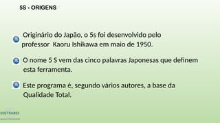 Originário do Japão, o 5s foi desenvolvido pelo
professor Kaoru Ishikawa em maio de 1950.
O nome 5 S vem das cinco palavras Japonesas que definem
esta ferramenta.
Este programa é, segundo vários autores, a base da
Qualidade Total.
5S - ORIGENS
 