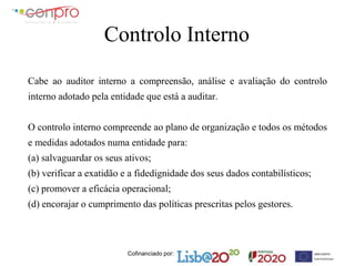 Cofinanciado por:
Controlo Interno
Cabe ao auditor interno a compreensão, análise e avaliação do controlo
interno adotado pela entidade que está a auditar.
O controlo interno compreende ao plano de organização e todos os métodos
e medidas adotados numa entidade para:
(a) salvaguardar os seus ativos;
(b) verificar a exatidão e a fidedignidade dos seus dados contabilísticos;
(c) promover a eficácia operacional;
(d) encorajar o cumprimento das políticas prescritas pelos gestores.
 