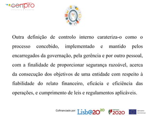 Cofinanciado por:
Outra definição de controlo interno carateriza-o como o
processo concebido, implementado e mantido pelos
encarregados da governação, pela gerência e por outro pessoal,
com a finalidade de proporcionar segurança razoável, acerca
da consecução dos objetivos de uma entidade com respeito à
fiabilidade do relato financeiro, eficácia e eficiência das
operações, e cumprimento de leis e regulamentos aplicáveis.
 