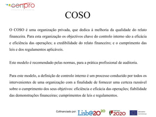 Cofinanciado por:
COSO
O COSO é uma organização privada, que dedica à melhoria da qualidade do relato
financeira. Para esta organização os objectivos chave do controlo interno são a eficácia
e eficiência das operações; a credibilidade do relato financeiro; e o cumprimento das
leis e dos regulamentos aplicáveis.
Este modelo é recomendado pelas normas, para a prática profissional de auditoria.
Para este modelo, a definição de controlo interno é um processo conduzido por todos os
intervenientes de uma organização com a finalidade de fornecer uma certeza razoável
sobre o cumprimento dos seus objetivos: eficiência e eficácia das operações; fiabilidade
das demonstrações financeiras; cumprimentos de leis e regulamentos.
 