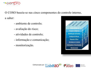 Cofinanciado por:
O COSO baseia-se nas cinco componentes do controlo interno,
a saber:
- ambiente de controlo;
- avaliação do risco;
- atividades de controlo;
- informação e comunicação;
- monitorização.
 