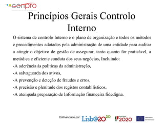 Cofinanciado por:
Princípios Gerais Controlo
Interno
O sistema de controlo Interno é o plano de organização e todos os métodos
e procedimentos adotados pela administração de uma entidade para auditar
a atingir o objetivo de gestão de assegurar, tanto quanto for praticável, a
metódica e eficiente conduta dos seus negócios, Incluindo:
-A aderência às politicas da administração,
-A salvaguarda dos ativos,
-A prevenção e deteção de fraudes e erros,
-A precisão e plenitude dos registos contabilísticos,
-A atempada preparação de Informação financeira fidedigna.
 