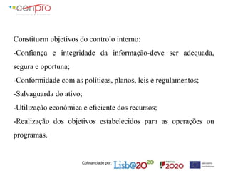 Cofinanciado por:
Constituem objetivos do controlo interno:
-Confiança e integridade da informação-deve ser adequada,
segura e oportuna;
-Conformidade com as políticas, planos, leis e regulamentos;
-Salvaguarda do ativo;
-Utilização económica e eficiente dos recursos;
-Realização dos objetivos estabelecidos para as operações ou
programas.
 
