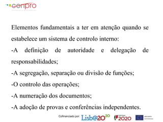 Cofinanciado por:
Elementos fundamentais a ter em atenção quando se
estabelece um sistema de controlo interno:
-A definição de autoridade e delegação de
responsabilidades;
-A segregação, separação ou divisão de funções;
-O controlo das operações;
-A numeração dos documentos;
-A adoção de provas e conferências independentes.
 