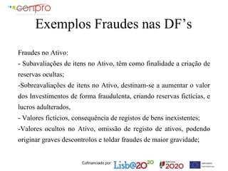 Cofinanciado por:
Exemplos Fraudes nas DF’s
Fraudes no Ativo:
- Subavaliações de itens no Ativo, têm como finalidade a criação de
reservas ocultas;
-Sobreavaliações de itens no Ativo, destinam-se a aumentar o valor
dos Investimentos de forma fraudulenta, criando reservas fictícias, e
lucros adulterados,
- Valores fictícios, consequência de registos de bens inexistentes;
-Valores ocultos no Ativo, omissão de registo de ativos, podendo
originar graves descontrolos e toldar fraudes de maior gravidade;
 