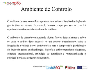 Cofinanciado por:
Ambiente de Controlo
O ambiente de controlo reflete a postura e consciencialização dos órgãos de
gestão face ao sistema de controlo interno, e que por sua vez, se irá
espelhar em todos os colaboradores da entidade.
O ambiente de controlo compreende alguns fatores determinantes e sobre
os quais o auditor deve procurar ter um correto entendimento, como a
integridade e valores éticos, compromisso para a competência, participação
do órgão de gestão ou fiscalização, filosofia e estilo operacional da gestão,
estrutura organizacional, atribuição de autoridade e responsabilidade e
politicas e práticas de recursos humanos.
 