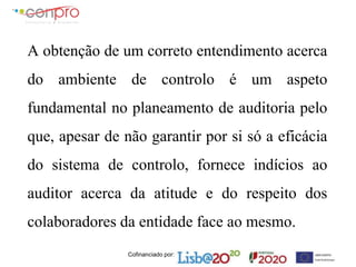 Cofinanciado por:
A obtenção de um correto entendimento acerca
do ambiente de controlo é um aspeto
fundamental no planeamento de auditoria pelo
que, apesar de não garantir por si só a eficácia
do sistema de controlo, fornece indícios ao
auditor acerca da atitude e do respeito dos
colaboradores da entidade face ao mesmo.
 