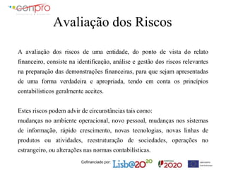 Cofinanciado por:
Avaliação dos Riscos
A avaliação dos riscos de uma entidade, do ponto de vista do relato
financeiro, consiste na identificação, análise e gestão dos riscos relevantes
na preparação das demonstrações financeiras, para que sejam apresentadas
de uma forma verdadeira e apropriada, tendo em conta os princípios
contabilísticos geralmente aceites.
Estes riscos podem advir de circunstâncias tais como:
mudanças no ambiente operacional, novo pessoal, mudanças nos sistemas
de informação, rápido crescimento, novas tecnologias, novas linhas de
produtos ou atividades, reestruturação de sociedades, operações no
estrangeiro, ou alterações nas normas contabilísticas.
 
