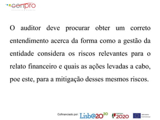 Cofinanciado por:
O auditor deve procurar obter um correto
entendimento acerca da forma como a gestão da
entidade considera os riscos relevantes para o
relato financeiro e quais as ações levadas a cabo,
poe este, para a mitigação desses mesmos riscos.
 