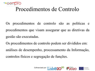 Cofinanciado por:
Procedimentos de Controlo
Os procedimentos de controlo são as políticas e
procedimentos que visam assegurar que as diretivas da
gestão são executadas.
Os procedimentos de controlo podem ser divididos em:
análises de desempenho, processamento da Informação,
controlos físicos e segregação de funções.
 