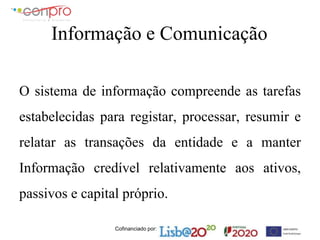 Cofinanciado por:
Informação e Comunicação
O sistema de informação compreende as tarefas
estabelecidas para registar, processar, resumir e
relatar as transações da entidade e a manter
Informação credível relativamente aos ativos,
passivos e capital próprio.
 