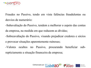 Cofinanciado por:
Fraudes no Passivo, tendo em vista falências fraudulentas ou
desvios de numerário:
-Subavaliação do Passivo, tendem a melhorar o aspeto das contas
da empresa, na medida em que reduzem as dívidas;
-Sobreavaliação do Passivo, visando prejudicar credores e sócios
e provocar situações aparentemente ruinosas;
-Valores ocultos no Passivo, procurando beneficiar sub-
repticiamente a situação financeira da empresa;
 