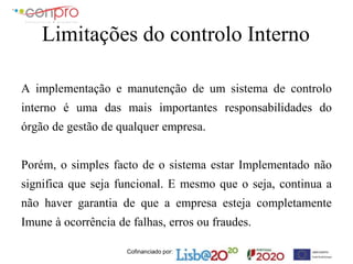 Cofinanciado por:
Limitações do controlo Interno
A implementação e manutenção de um sistema de controlo
interno é uma das mais importantes responsabilidades do
órgão de gestão de qualquer empresa.
Porém, o simples facto de o sistema estar Implementado não
significa que seja funcional. E mesmo que o seja, continua a
não haver garantia de que a empresa esteja completamente
Imune à ocorrência de falhas, erros ou fraudes.
 