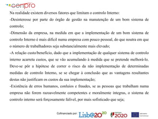 Cofinanciado por:
Na realidade existem diversos fatores que limitam o controlo Interno:
-Desinteresse por parte do órgão de gestão na manutenção de um bom sistema de
controlo;
-Dimensão da empresa, na medida em que a implementação de um bom sistema de
controlo Interno é mais difícil numa empresa com pouco pessoal, do que noutra em que
o número de trabalhadores seja substancialmente mais elevado;
-A relação custo/benefício, dado que a implementação de qualquer sistema de controlo
interno acarreta custos, que se vão acumulando à medida que se pretende melhorá-lo.
Deve-se pôr a hipótese de correr o risco da não implementação de determinadas
medidas de controlo Interno, se se chegar à conclusão que as vantagens resultantes
destas não justificam os custos da sua implementação;
-Existência de erros humanos, conluios e fraudes, se as pessoas que trabalham numa
empresa não forem razoavelmente competentes e moralmente integras, o sistema de
controlo interno será forçosamente falível, por mais sofisticado que seja;
 