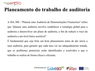 Cofinanciado por:
Planeamento do trabalho de auditoria
A ISA 300 - "Planear uma Auditoria de Demonstrações Financeiras" refere
que "planear uma auditoria envolve estabelecer a estratégia global para a
auditoria e desenvolver um plano de auditoria, a fim de reduzir o risco da
auditoria a um nível baixo aceitável".
É fundamental que seja feito um bom planeamento antes de dar inicio a
uma auditoria, para garantir que cada área vai ser adequadamente tratada,
que os problemas potenciais serão identificados e resolvidos e que o
trabalho se realize de forma eficaz e eficiente.
 