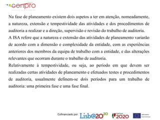 Cofinanciado por:
Na fase de planeamento existem dois aspetos a ter em atenção, nomeadamente,
a natureza, extensão e tempestividade das atividades e dos procedimentos de
auditoria a realizar e a direção, supervisão e revisão do trabalho de auditoria.
A ISA refere que a natureza e extensão das atividades de planeamento variarão
de acordo com a dimensão e complexidade da entidade, com as experiências
anteriores dos membros da equipa de trabalho com a entidade, e das alterações
relevantes que ocorram durante o trabalho de auditoria.
Relativamente à tempestividade, ou seja, ao período em que devem ser
realizadas certas atividades de planeamento e efetuados testes e procedimentos
de auditoria, usualmente definem-se dois períodos para um trabalho de
auditoria: uma primeira fase e uma fase final.
 