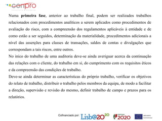 Cofinanciado por:
Numa primeira fase, anterior ao trabalho final, podem ser realizados trabalhos
relacionados com procedimentos analíticos a serem aplicados como procedimentos de
avaliação do risco, com a compreensão dos regulamentos aplicáveis à entidade e de
como estão a ser seguidos, determinação da materialidade, procedimentos adicionais a
nível das asserções para classes de transações, saldos de contas e divulgações que
correspondam a tais riscos, entre outros.
No inico do trabalho de uma auditoria deve-se ainda averiguar acerca da continuação
das relações com o cliente, do trabalho em si, do cumprimento com os requisitos éticos
e da compreensão das condições de trabalho.
Deve-se ainda determinar as características do próprio trabalho, verificar os objetivos
do relato de trabalho, distribuir o trabalho pelos membros da equipa, de modo a facilitar
a direção, supervisão e revisão do mesmo, definir trabalho de campo e prazos para os
relatórios.
 