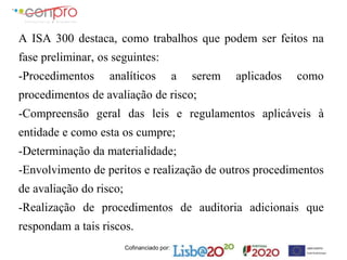 Cofinanciado por:
A ISA 300 destaca, como trabalhos que podem ser feitos na
fase preliminar, os seguintes:
-Procedimentos analíticos a serem aplicados como
procedimentos de avaliação de risco;
-Compreensão geral das leis e regulamentos aplicáveis à
entidade e como esta os cumpre;
-Determinação da materialidade;
-Envolvimento de peritos e realização de outros procedimentos
de avaliação do risco;
-Realização de procedimentos de auditoria adicionais que
respondam a tais riscos.
 