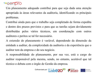 Cofinanciado por:
Um planeamento adequado contribui para que seja dada uma atenção
apropriada às áreas relevantes da auditoria, identificando os principais
problemas.
Contribui ainda para que o trabalho seja completado de forma expedita
e dentro dos prazos previstos e para que as tarefas sejam devidamente
distribuídas pelos vários técnicos, em coordenação com outros
auditores e peritos se tal for necessário.
A extensão do planeamento é variável, dependendo da dimensão da
entidade a auditar, da complexidade da auditoria e da experiência que o
auditor tem da empresa e do seu negócio.
A responsabilidade do planeamento, por sua vez, está a cargo do
auditor responsável pela mesma, sendo, no entanto, aceitável que tal
técnico o debata com o órgão de Gestão da empresa.
 