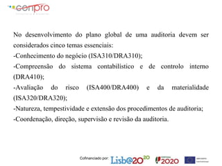 Cofinanciado por:
No desenvolvimento do plano global de uma auditoria devem ser
considerados cinco temas essenciais:
-Conhecimento do negócio (ISA310/DRA310);
-Compreensão do sistema contabilístico e de controlo interno
(DRA410);
-Avaliação do risco (ISA400/DRA400) e da materialidade
(ISA320/DRA320);
-Natureza, tempestividade e extensão dos procedimentos de auditoria;
-Coordenação, direção, supervisão e revisão da auditoria.
 