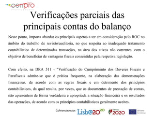 Cofinanciado por:
Verificações parciais das
principais contas do balanço
Neste ponto, importa abordar os principais aspetos a ter em consideração pelo ROC no
âmbito do trabalho de revisão/auditoria, no que respeita ao inadequado tratamento
contabilístico de determinadas transações, na área dos ativos não correntes, com o
objetivo de beneficiar de vantagens fiscais consentidas pela respetiva legislação.
Com efeito, na DRA 511 - "Verificação do Cumprimento dos Deveres Fiscais e
Parafiscais admite-se que é prática frequente, na elaboração das demonstrações
financeiras, de acordo com as regras fiscais e em detrimento dos princípios
contabilísticos, da qual resulta, por vezes, que os documentos de prestação de contas,
não apresentem de forma verdadeira e apropriada a situação financeira e os resultados
das operações, de acordo com os princípios contabilísticos geralmente aceites.
 
