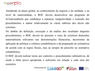 Cofinanciado por:
Atendendo ao plano global, ao conhecimento do negócio e da entidade, e ao
nível de materialidade, o ROC deverá desenvolver um programa de
revisão/auditoria que estabeleça a natureza, tempestividade e extensão dos
procedimentos a adotar relativamente às várias rubricas dos ativos não
correntes.
No âmbito da definição, execução e da análise dos resultados daqueles
procedimentos, o ROC deverá ter presente o risco de existirem distorções
materialmente relevantes nas demonstrações financeiras, decorrentes da
aplicação de políticas e critérios contabilísticos e da preparação de estimativas
de acordo com as regras fiscais, mas ao arrepio do prescrito no normativo
contabilístico.
O ROC deverá realizar testes aos controlos e procedimentos substantivos, de
modo a obter prova apropriada e suficiente em relação a cada uma das
asserções.
 