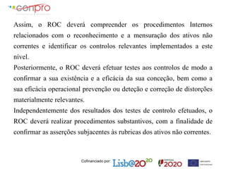 Cofinanciado por:
Assim, o ROC deverá compreender os procedimentos Internos
relacionados com o reconhecimento e a mensuração dos ativos não
correntes e identificar os controlos relevantes implementados a este
nível.
Posteriormente, o ROC deverá efetuar testes aos controlos de modo a
confirmar a sua existência e a eficácia da sua conceção, bem como a
sua eficácia operacional prevenção ou deteção e correção de distorções
materialmente relevantes.
Independentemente dos resultados dos testes de controlo efetuados, o
ROC deverá realizar procedimentos substantivos, com a finalidade de
confirmar as asserções subjacentes às rubricas dos ativos não correntes.
 