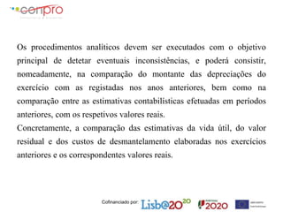 Cofinanciado por:
Os procedimentos analíticos devem ser executados com o objetivo
principal de detetar eventuais inconsistências, e poderá consistir,
nomeadamente, na comparação do montante das depreciações do
exercício com as registadas nos anos anteriores, bem como na
comparação entre as estimativas contabilísticas efetuadas em períodos
anteriores, com os respetivos valores reais.
Concretamente, a comparação das estimativas da vida útil, do valor
residual e dos custos de desmantelamento elaboradas nos exercícios
anteriores e os correspondentes valores reais.
 