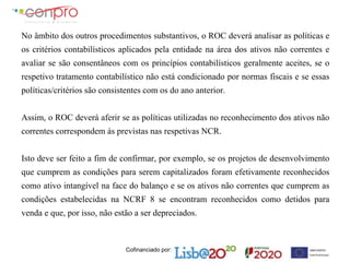 Cofinanciado por:
No âmbito dos outros procedimentos substantivos, o ROC deverá analisar as políticas e
os critérios contabilísticos aplicados pela entidade na área dos ativos não correntes e
avaliar se são consentâneos com os princípios contabilísticos geralmente aceites, se o
respetivo tratamento contabilístico não está condicionado por normas fiscais e se essas
políticas/critérios são consistentes com os do ano anterior.
Assim, o ROC deverá aferir se as políticas utilizadas no reconhecimento dos ativos não
correntes correspondem às previstas nas respetivas NCR.
Isto deve ser feito a fim de confirmar, por exemplo, se os projetos de desenvolvimento
que cumprem as condições para serem capitalizados foram efetivamente reconhecidos
como ativo intangível na face do balanço e se os ativos não correntes que cumprem as
condições estabelecidas na NCRF 8 se encontram reconhecidos como detidos para
venda e que, por isso, não estão a ser depreciados.
 