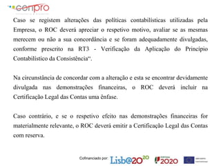 Cofinanciado por:
Caso se registem alterações das políticas contabilísticas utilizadas pela
Empresa, o ROC deverá apreciar o respetivo motivo, avaliar se as mesmas
merecem ou não a sua concordância e se foram adequadamente divulgadas,
conforme prescrito na RT3 - Verificação da Aplicação do Princípio
Contabilístico da Consistência“.
Na circunstância de concordar com a alteração e esta se encontrar devidamente
divulgada nas demonstrações financeiras, o ROC deverá incluir na
Certificação Legal das Contas uma ênfase.
Caso contrário, e se o respetivo efeito nas demonstrações financeiras for
materialmente relevante, o ROC deverá emitir a Certificação Legal das Contas
com reserva.
 