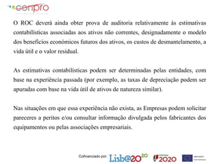 Cofinanciado por:
O ROC deverá ainda obter prova de auditoria relativamente às estimativas
contabilísticas associadas aos ativos não correntes, designadamente o modelo
dos benefícios económicos futuros dos ativos, os custos de desmantelamento, a
vida útil e o valor residual.
As estimativas contabilísticas podem ser determinadas pelas entidades, com
base na experiência passada (por exemplo, as taxas de depreciação podem ser
apuradas com base na vida útil de ativos de natureza similar).
Nas situações em que essa experiência não exista, as Empresas podem solicitar
pareceres a peritos e/ou consultar informação divulgada pelos fabricantes dos
equipamentos ou pelas associações empresariais.
 