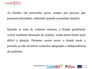 Cofinanciado por:
As fraudes são praticadas quase sempre por pessoas que
possuem autoridade, sobretudo quando acumulam funções.
Quando se trata de volumes maiores, a fraude geralmente
ocorre mediante formação de conluio, sendo desta forma mais
difícil a deteção. Portanto, nestes casos, a fraude tende a
persistir se não existirem controlos adequados e independência
da auditoria.
 