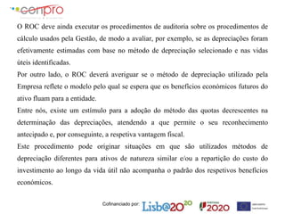 Cofinanciado por:
O ROC deve ainda executar os procedimentos de auditoria sobre os procedimentos de
cálculo usados pela Gestão, de modo a avaliar, por exemplo, se as depreciações foram
efetivamente estimadas com base no método de depreciação selecionado e nas vidas
úteis identificadas.
Por outro lado, o ROC deverá averiguar se o método de depreciação utilizado pela
Empresa reflete o modelo pelo qual se espera que os benefícios económicos futuros do
ativo fluam para a entidade.
Entre nós, existe um estímulo para a adoção do método das quotas decrescentes na
determinação das depreciações, atendendo a que permite o seu reconhecimento
antecipado e, por conseguinte, a respetiva vantagem fiscal.
Este procedimento pode originar situações em que são utilizados métodos de
depreciação diferentes para ativos de natureza similar e/ou a repartição do custo do
investimento ao longo da vida útil não acompanha o padrão dos respetivos benefícios
económicos.
 