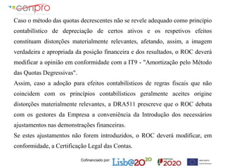 Cofinanciado por:
Caso o método das quotas decrescentes não se revele adequado como princípio
contabilístico de depreciação de certos ativos e os respetivos efeitos
constituam distorções materialmente relevantes, afetando, assim, a imagem
verdadeira e apropriada da posição financeira e dos resultados, o ROC deverá
modificar a opinião em conformidade com a IT9 - "Amortização pelo Método
das Quotas Degressivas".
Assim, caso a adoção para efeitos contabilísticos de regras fiscais que não
coincidem com os princípios contabilísticos geralmente aceites origine
distorções materialmente relevantes, a DRA511 prescreve que o ROC debata
com os gestores da Empresa a conveniência da Introdução dos necessários
ajustamentos nas demonstrações financeiras.
Se estes ajustamentos não forem introduzidos, o ROC deverá modificar, em
conformidade, a Certificação Legal das Contas.
 