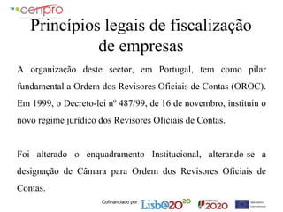 Cofinanciado por:
Princípios legais de fiscalização
de empresas
A organização deste sector, em Portugal, tem como pilar
fundamental a Ordem dos Revisores Oficiais de Contas (OROC).
Em 1999, o Decreto-lei nº 487/99, de 16 de novembro, instituiu o
novo regime jurídico dos Revisores Oficiais de Contas.
Foi alterado o enquadramento Institucional, alterando-se a
designação de Câmara para Ordem dos Revisores Oficiais de
Contas.
 