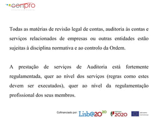 Cofinanciado por:
Todas as matérias de revisão legal de contas, auditoria às contas e
serviços relacionados de empresas ou outras entidades estão
sujeitas à disciplina normativa e ao controlo da Ordem.
A prestação de serviços de Auditoria está fortemente
regulamentada, quer ao nível dos serviços (regras como estes
devem ser executados), quer ao nível da regulamentação
profissional dos seus membros.
 