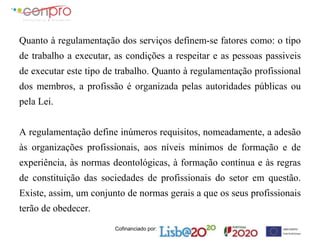Cofinanciado por:
Quanto à regulamentação dos serviços definem-se fatores como: o tipo
de trabalho a executar, as condições a respeitar e as pessoas passiveis
de executar este tipo de trabalho. Quanto à regulamentação profissional
dos membros, a profissão é organizada pelas autoridades públicas ou
pela Lei.
A regulamentação define inúmeros requisitos, nomeadamente, a adesão
às organizações profissionais, aos níveis mínimos de formação e de
experiência, às normas deontológicas, à formação contínua e às regras
de constituição das sociedades de profissionais do setor em questão.
Existe, assim, um conjunto de normas gerais a que os seus profissionais
terão de obedecer.
 