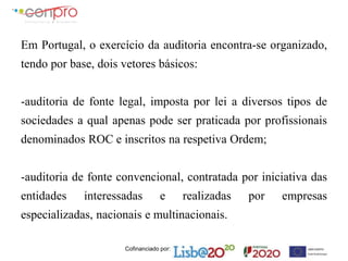 Cofinanciado por:
Em Portugal, o exercício da auditoria encontra-se organizado,
tendo por base, dois vetores básicos:
-auditoria de fonte legal, imposta por lei a diversos tipos de
sociedades a qual apenas pode ser praticada por profissionais
denominados ROC e inscritos na respetiva Ordem;
-auditoria de fonte convencional, contratada por iniciativa das
entidades interessadas e realizadas por empresas
especializadas, nacionais e multinacionais.
 