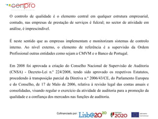 Cofinanciado por:
O controlo de qualidade é o elemento central em qualquer estrutura empresarial,
contudo, nas empresas de prestação de serviços é fulcral; no sector de atividade em
análise, é imprescindível.
É neste sentido que as empresas implementam e monitorizam sistemas de controlo
interno. Ao nível externo, o elemento de referência é a supervisão da Ordem
Profissional outras entidades como sejam a CMVM e o Banco de Portugal.
Em 2008 foi aprovada a criação do Conselho Nacional de Supervisão de Auditoria
(CNSA) - Decreto-Lei n.º 224/2008, tendo sido aprovado os respetivos Estatutos,
procedendo à transposição parcial da Diretiva n.º 2006/43/CE, do Parlamento Europeu
e do Conselho, de 17 de Malo de 2006, relativa à revisão legal das contas anuais e
consolidadas, visando regular o exercício da atividade de auditoria para a promoção da
qualidade e a confiança dos mercados nas funções de auditoria.
 