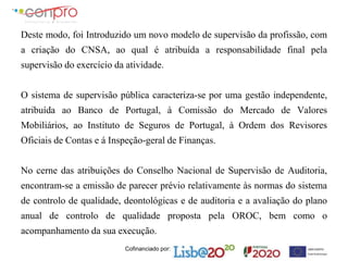 Cofinanciado por:
Deste modo, foi Introduzido um novo modelo de supervisão da profissão, com
a criação do CNSA, ao qual é atribuída a responsabilidade final pela
supervisão do exercício da atividade.
O sistema de supervisão pública caracteriza-se por uma gestão independente,
atribuída ao Banco de Portugal, à Comissão do Mercado de Valores
Mobiliários, ao Instituto de Seguros de Portugal, à Ordem dos Revisores
Oficiais de Contas e á Inspeção-geral de Finanças.
No cerne das atribuições do Conselho Nacional de Supervisão de Auditoria,
encontram-se a emissão de parecer prévio relativamente às normas do sistema
de controlo de qualidade, deontológicas e de auditoria e a avaliação do plano
anual de controlo de qualidade proposta pela OROC, bem como o
acompanhamento da sua execução.
 