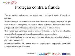Cofinanciado por:
Proteção contra a fraude
Entre as medidas mais comumente aceites para o combate à fraude, têm particular
destaque:
-Uma distribuição de responsabilidades com o sistema hierárquico respetivo, em que
todas as fases da operação de um processo estejam claramente definidas e distribuídas
pelo pessoal, Impedindo que sejam da responsabilidade de uma só pessoa;
-Um regime que identifique todas as atitudes praticadas de modo a reconhecê-las
sempre pelo número de registo e pela autorização do seu responsável;
- Uma mentalização do pessoal, de modo a que este saiba sempre a razão e o fim para
que executa a sua tarefa;
-Uma seleção cuidada dos recursos humanos que prime pela competência, honestidade
e responsabilidade dos candidatos.
 
