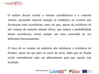 Cofinanciado por:
O auditor deverá avaliar o sistema contabilístico e o controlo
interno, prestando especial atenção às condições ou eventos que
favoreçam estas ocorrências, uma vez que, apesar da existência de
um sistema de controlo interno eficaz, que reduza a probabilidade
destas ocorrências, existe sempre um risco associado ao seu
deficiente funcionamento.
O risco de os exames de auditoria não detetarem a existência de
fraudes, maior do que para os casos de erros, dado que na fraude
existe normalmente todo um planeamento para que aquela seja
ocultada.
 